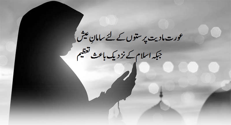 عورت مادیت پرستوں کے لئے سامانِ عیش جبکہ اسلام کے نزدیک باعث تعظیم